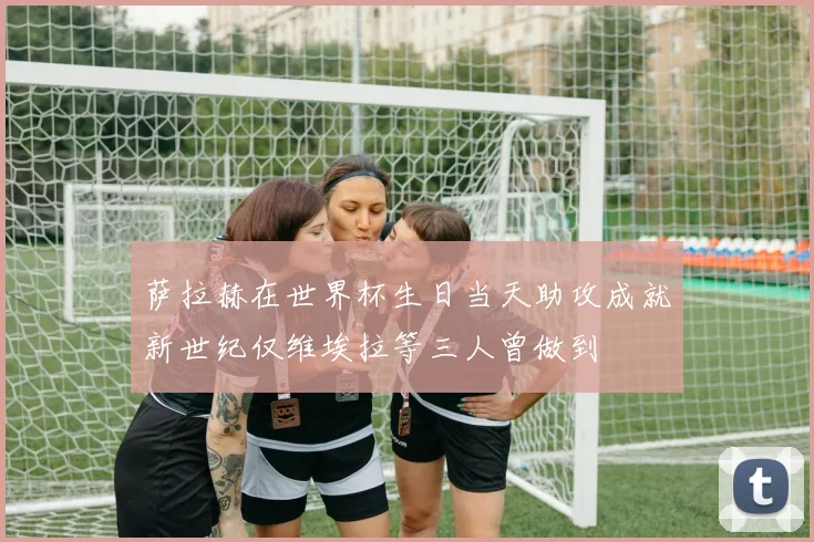 萨拉赫在世界杯生日当天助攻成就新世纪仅维埃拉等三人曾做到