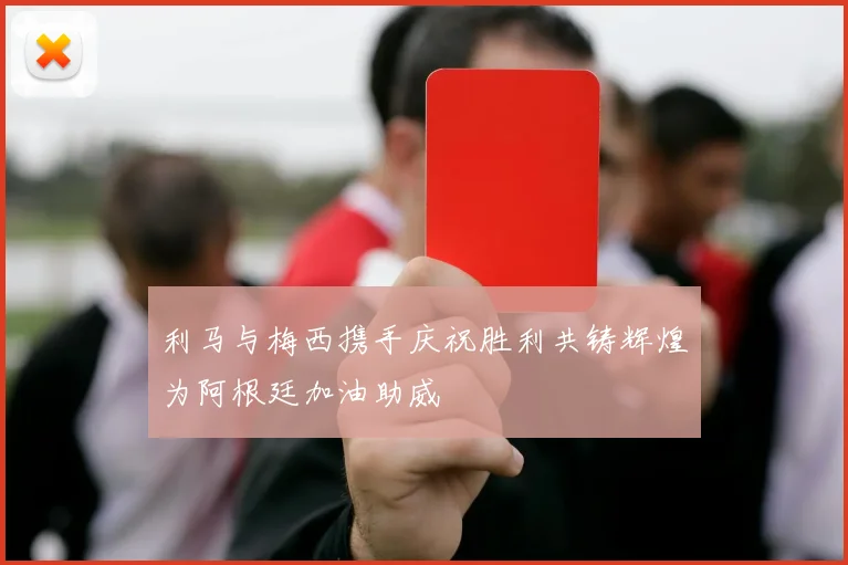 利马与梅西携手庆祝胜利共铸辉煌为阿根廷加油助威