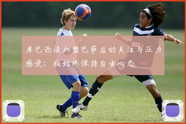 库巴西谈加盟巴萨后的关注与压力感受：我始终保持自由心态