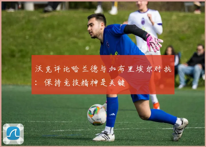 沃克评论哈兰德与加布里埃尔对抗：保持竞技精神是关键