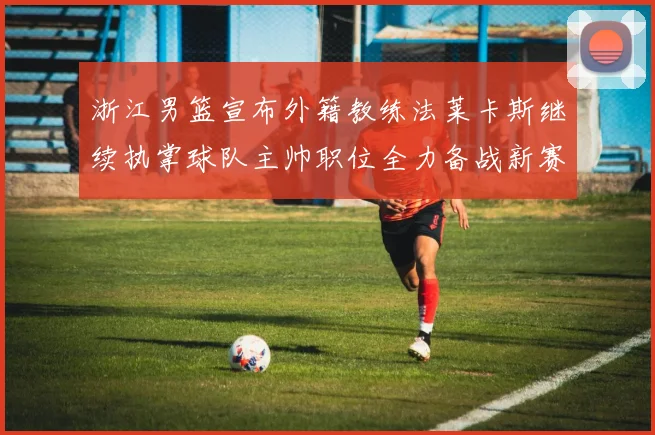 浙江男篮宣布外籍教练法莱卡斯继续执掌球队主帅职位全力备战新赛季