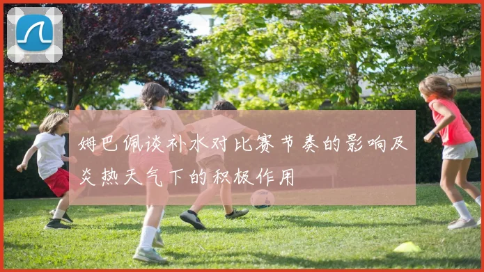 姆巴佩谈补水对比赛节奏的影响及炎热天气下的积极作用
