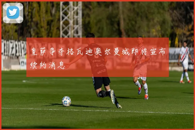 皇萨争夺格瓦迪奥尔曼城即将宣布续约消息