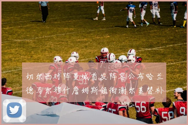 切尔西对阵曼城首发阵容公布哈兰德马尔穆什詹姆斯领衔谢尔基替补出战