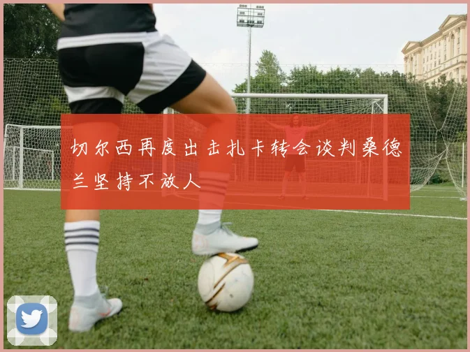 切尔西再度出击扎卡转会谈判桑德兰坚持不放人
