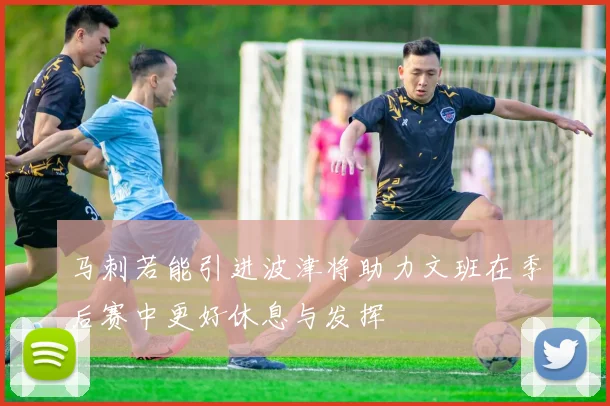 马刺若能引进波津将助力文班在季后赛中更好休息与发挥