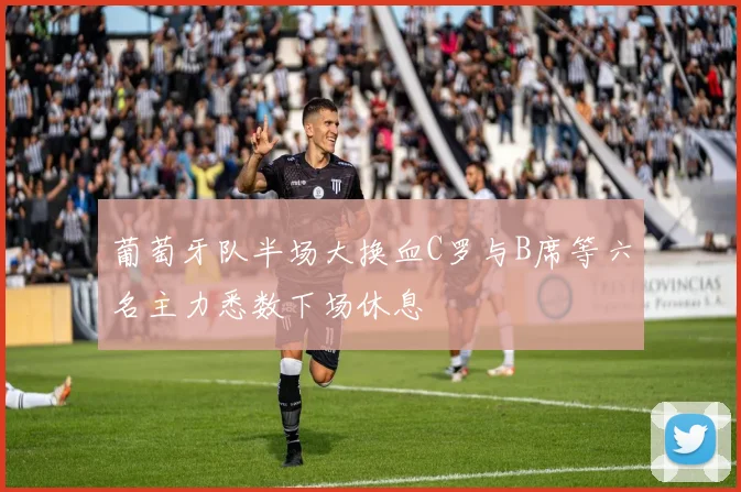 葡萄牙队半场大换血C罗与B席等六名主力悉数下场休息