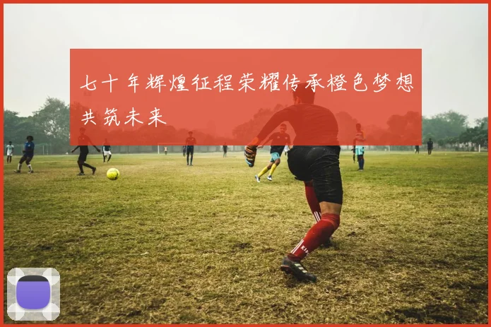 七十年辉煌征程荣耀传承橙色梦想共筑未来