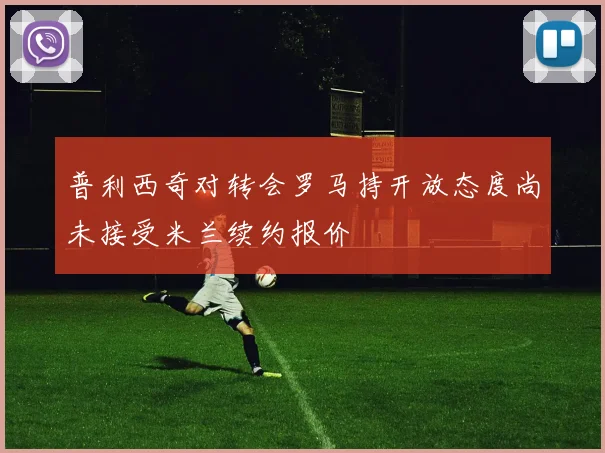 普利西奇对转会罗马持开放态度尚未接受米兰续约报价