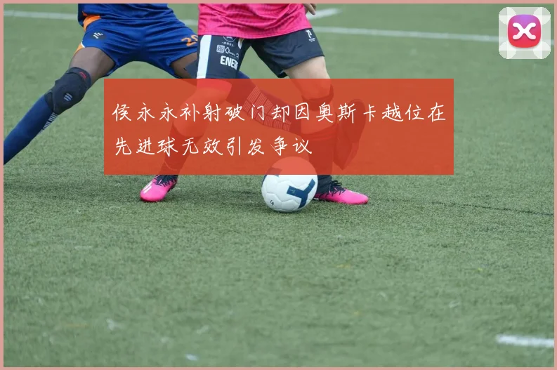 侯永永补射破门却因奥斯卡越位在先进球无效引发争议
