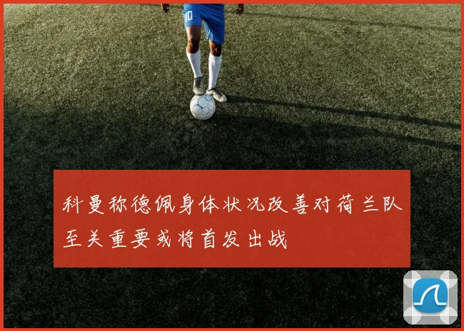 科曼称德佩身体状况改善对荷兰队至关重要或将首发出战