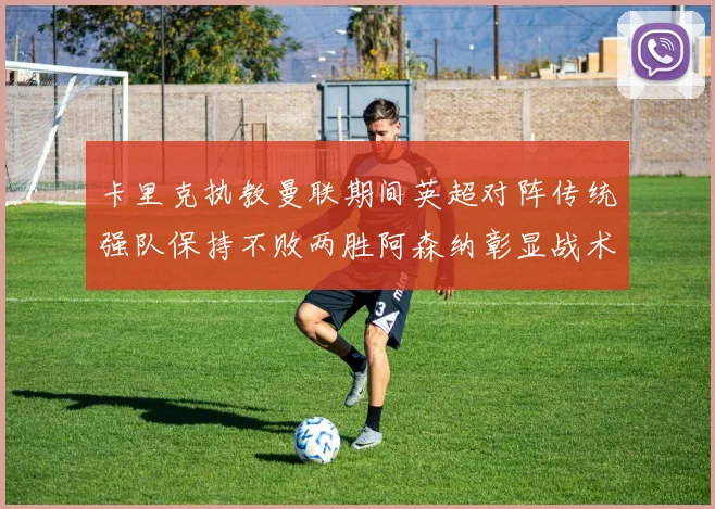 卡里克执教曼联期间英超对阵传统强队保持不败两胜阿森纳彰显战术智慧