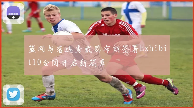 篮网与落选秀戴恩布朗签署Exhibit10合同开启新篇章