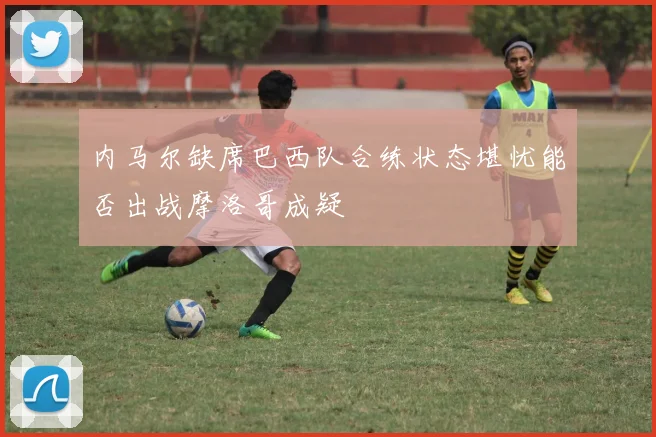 内马尔缺席巴西队合练状态堪忧能否出战摩洛哥成疑