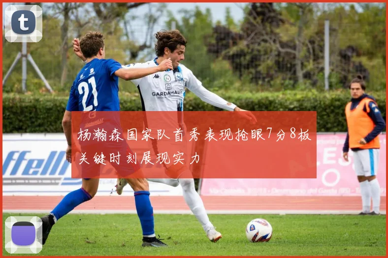 杨瀚森国家队首秀表现抢眼7分8板关键时刻展现实力